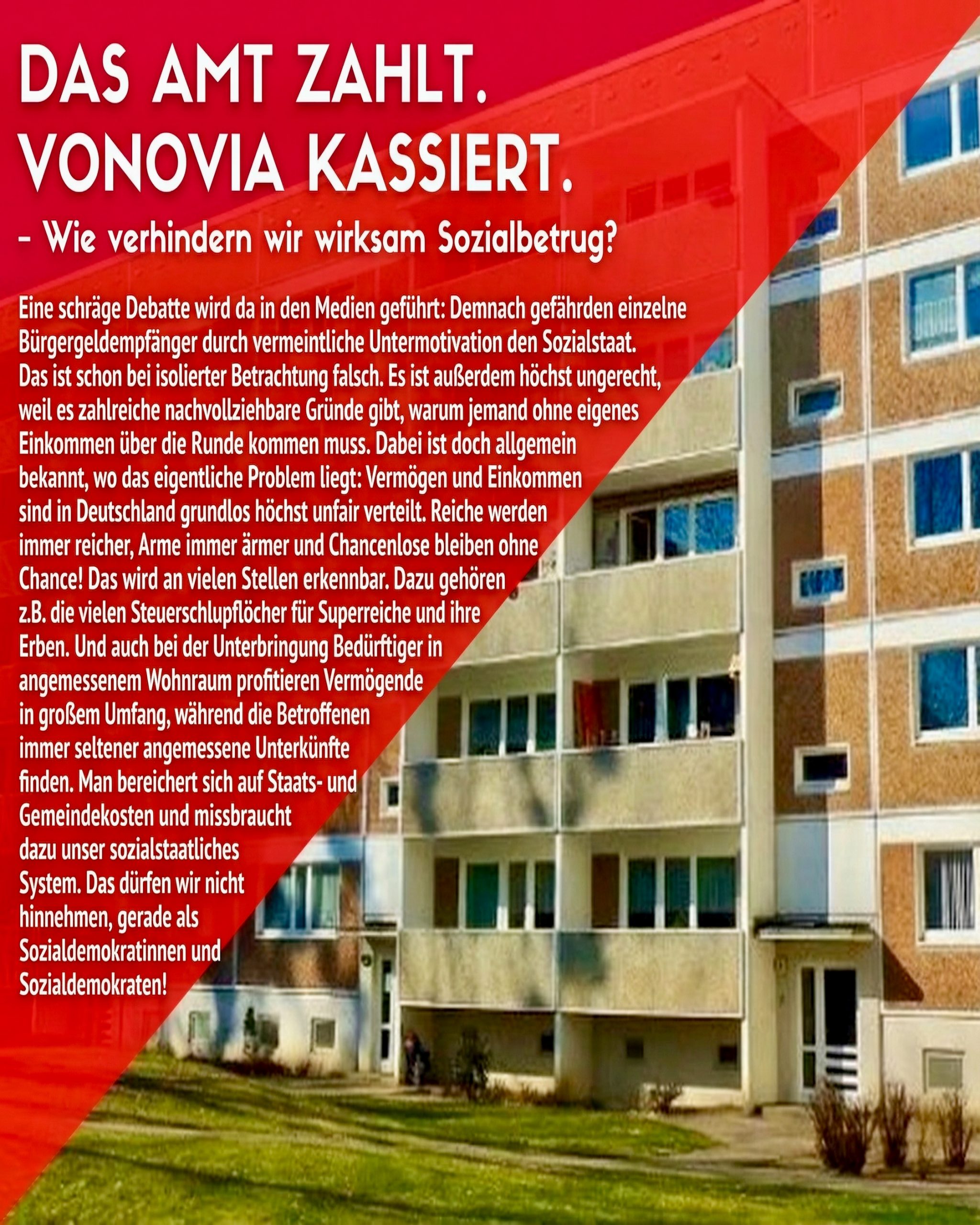 Eine schräge Debatte wird da in den Medien geführt: Demnach gefährden einzelne Bürgergeldempfänger durch vermeintliche Untermotivation den Sozialstaat. Das ist schon bei isolierter Betrachtung falsch. Es ist außerdem höchst ungerecht, weil es zahlreiche nachvollziehbare Gründe gibt, warum jemand ohne eigenes Einkommen über die Runde kommen muss. Dabei ist doch allgemein bekannt, wo das eigentliche Problem liegt: Vermögen und Einkommen sind in Deutschland grundlos höchst unfair verteilt. Reiche werden immer reicher, Arme immer ärmer und Chancenlose bleiben ohne Chance! Das wird an vielen Stellen erkennbar. Dazu gehören z.B. die vielen Steuerschlupflöcher für Superreiche und ihre Erben. Und auch bei der Unterbringung Bedürftiger in angemessenem Wohnraum profitieren Vermögende in großem Umfang, während die Betroffenen immer seltener angemessene Unterkünfte finden. Man bereichert sich auf Staats- und Gemeindekosten und missbraucht dazu unser sozialstaatliches System. Das dürfen wir nicht hinnehmen, gerade als Sozialdemokratinnen und Sozialdemokraten! Was ist zu tun? Darüber und wo genau die Probleme liegen und ihre Lösungen zu finden sind, wollen wir mit euch und unserem Experten Vincent Seeberger (u.a. stellv. Vors. Mieterverein Dresden u. Umgebung e.V.) sprechen.